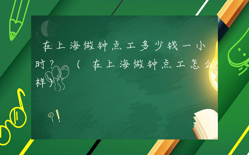 在上海做钟点工多少钱一小时？ (在上海做钟点工怎么样)